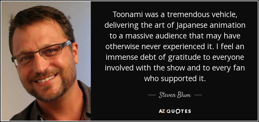 Toonami was a tremendous vehicle, delivering the art of Japanese animation to a massive audience that may have otherwise never experienced it. I feel an immense debt of gratitude to everyone involved with the show and to every fan who supported it. - Steven Blum