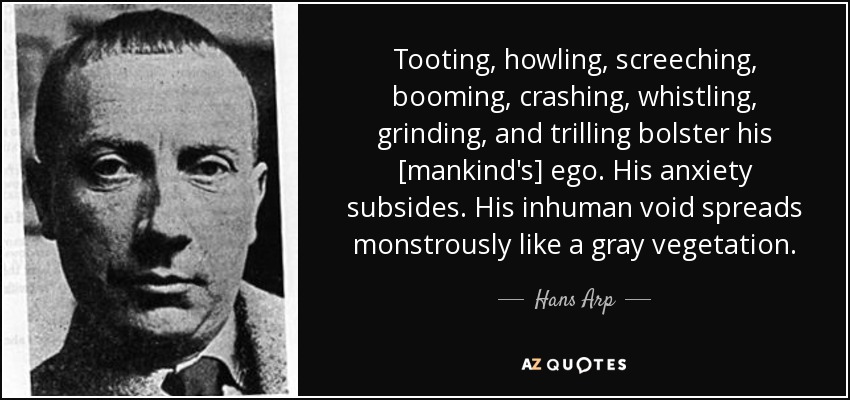 Tooting, howling, screeching, booming, crashing, whistling, grinding, and trilling bolster his [mankind's] ego. His anxiety subsides. His inhuman void spreads monstrously like a gray vegetation. - Hans Arp
