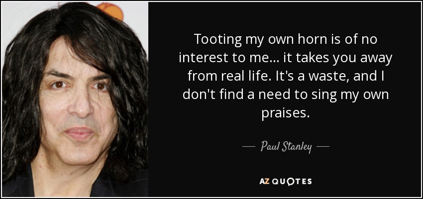 Tooting my own horn is of no interest to me... it takes you away from real life. It's a waste, and I don't find a need to sing my own praises. - Paul Stanley