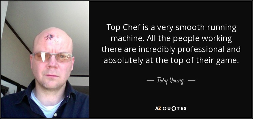 Top Chef is a very smooth-running machine. All the people working there are incredibly professional and absolutely at the top of their game. - Toby Young