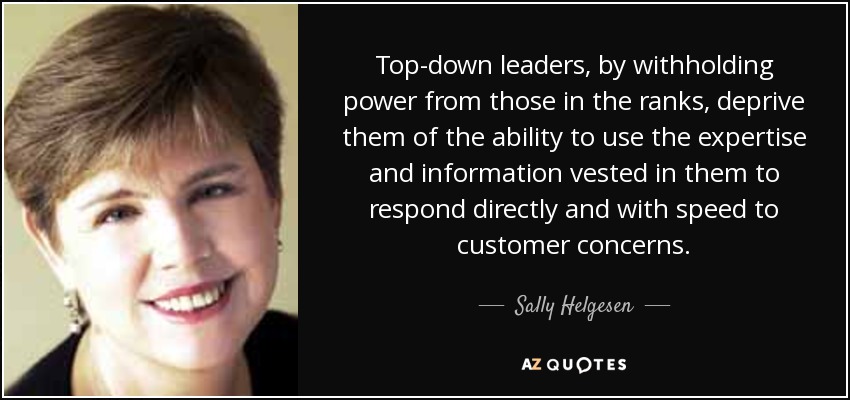 Top-down leaders, by withholding power from those in the ranks, deprive them of the ability to use the expertise and information vested in them to respond directly and with speed to customer concerns. - Sally Helgesen