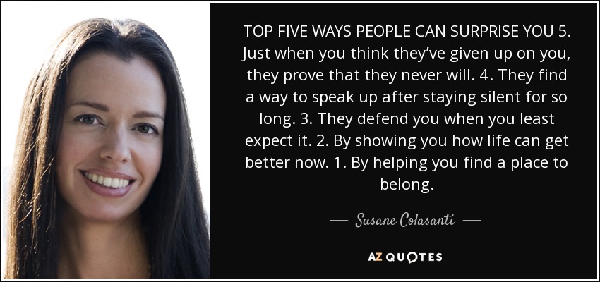 TOP FIVE WAYS PEOPLE CAN SURPRISE YOU 5. Just when you think they’ve given up on you, they prove that they never will. 4. They find a way to speak up after staying silent for so long. 3. They defend you when you least expect it. 2. By showing you how life can get better now. 1. By helping you find a place to belong. - Susane Colasanti