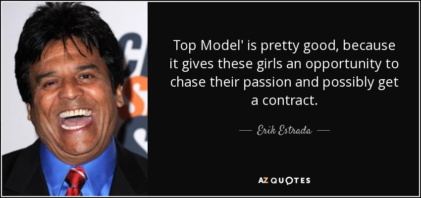 Top Model' is pretty good, because it gives these girls an opportunity to chase their passion and possibly get a contract. - Erik Estrada