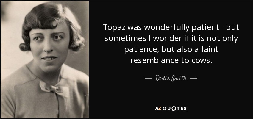 Topaz was wonderfully patient - but sometimes I wonder if it is not only patience, but also a faint resemblance to cows. - Dodie Smith