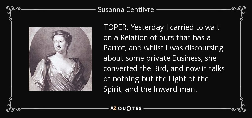 TOPER. Yesterday I carried to wait on a Relation of ours that has a Parrot, and whilst I was discoursing about some private Business, she converted the Bird, and now it talks of nothing but the Light of the Spirit, and the Inward man. - Susanna Centlivre