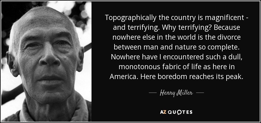 Topographically the country is magnificent - and terrifying. Why terrifying? Because nowhere else in the world is the divorce between man and nature so complete. Nowhere have I encountered such a dull, monotonous fabric of life as here in America. Here boredom reaches its peak. - Henry Miller
