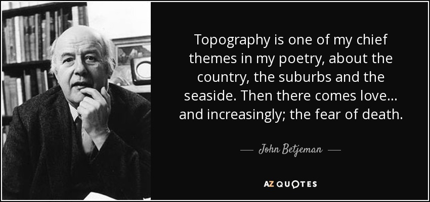 Topography is one of my chief themes in my poetry, about the country, the suburbs and the seaside. Then there comes love... and increasingly; the fear of death. - John Betjeman