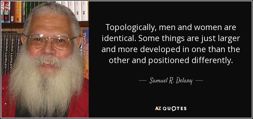 Topologically, men and women are identical. Some things are just larger and more developed in one than the other and positioned differently. - Samuel R. Delany