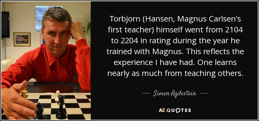 Torbjorn (Hansen, Magnus Carlsen's first teacher) himself went from 2104 to 2204 in rating during the year he trained with Magnus. This reflects the experience I have had. One learns nearly as much from teaching others. - Simen Agdestein