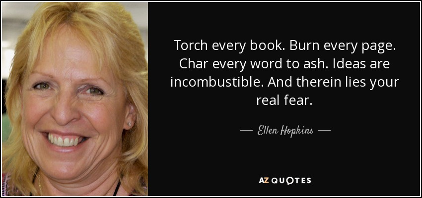 Torch every book. Burn every page. Char every word to ash. Ideas are incombustible. And therein lies your real fear. - Ellen Hopkins