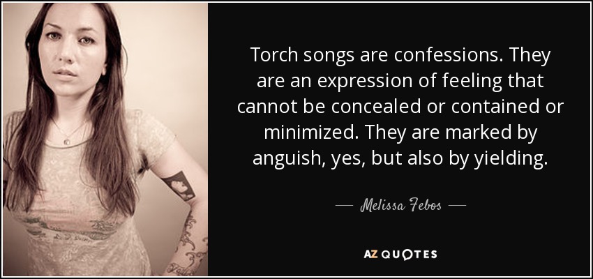 Torch songs are confessions. They are an expression of feeling that cannot be concealed or contained or minimized. They are marked by anguish, yes, but also by yielding. - Melissa Febos