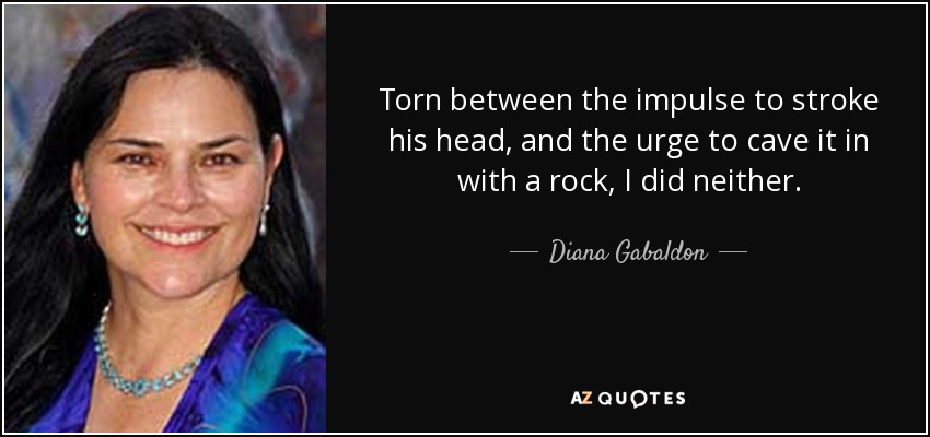 Torn between the impulse to stroke his head, and the urge to cave it in with a rock, I did neither. - Diana Gabaldon