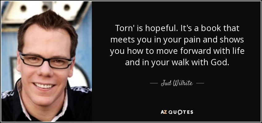 Torn' is hopeful. It's a book that meets you in your pain and shows you how to move forward with life and in your walk with God. - Jud Wilhite