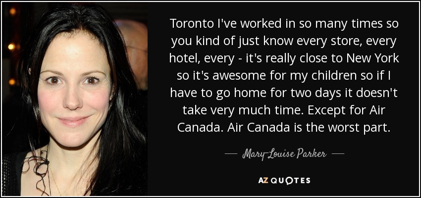 Toronto I've worked in so many times so you kind of just know every store, every hotel, every - it's really close to New York so it's awesome for my children so if I have to go home for two days it doesn't take very much time. Except for Air Canada. Air Canada is the worst part. - Mary-Louise Parker