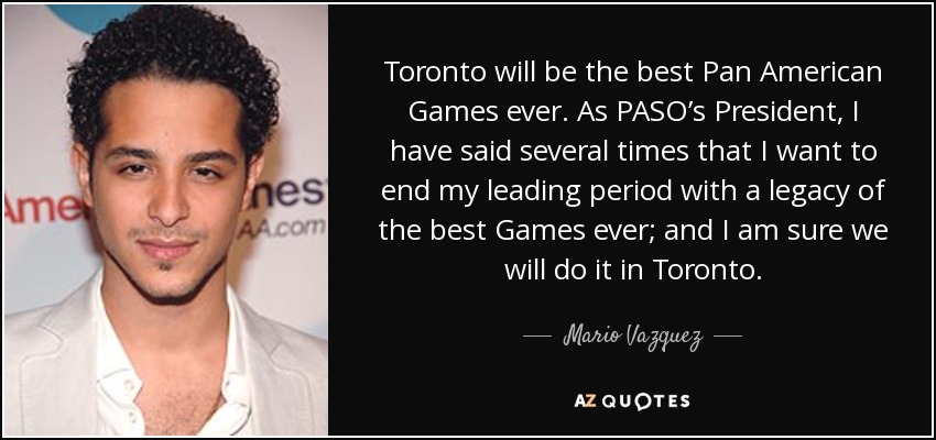 Toronto will be the best Pan American Games ever. As PASO’s President, I have said several times that I want to end my leading period with a legacy of the best Games ever; and I am sure we will do it in Toronto. - Mario Vazquez