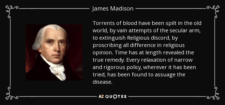 Torrents of blood have been spilt in the old world, by vain attempts of the secular arm, to extinguish Religious discord, by proscribing all difference in religious opinion. Time has at length revealed the true remedy. Every relaxation of narrow and rigorous policy, wherever it has been tried, has been found to assuage the disease. - James Madison