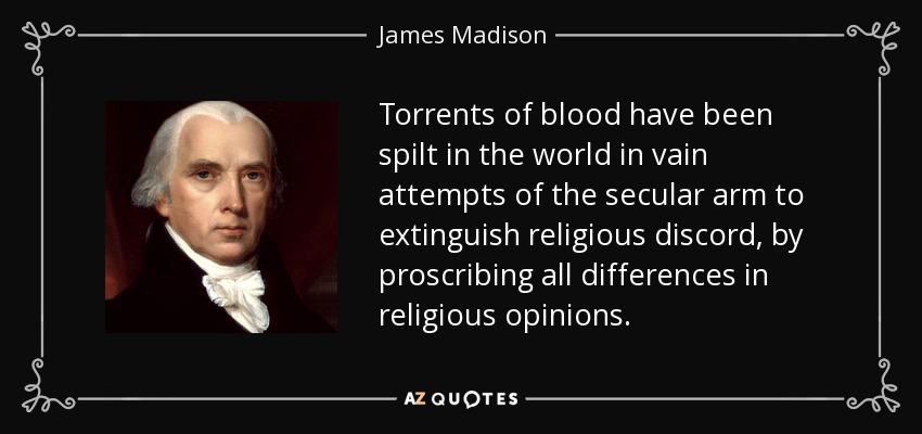 Torrents of blood have been spilt in the world in vain attempts of the secular arm to extinguish religious discord, by proscribing all differences in religious opinions. - James Madison