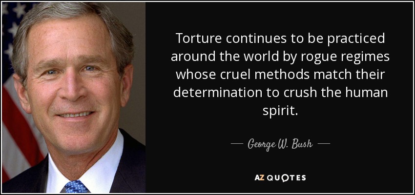 Torture continues to be practiced around the world by rogue regimes whose cruel methods match their determination to crush the human spirit. - George W. Bush