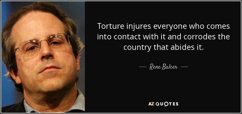 Torture injures everyone who comes into contact with it and corrodes the country that abides it. - Rene Balcer