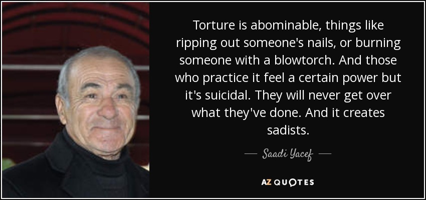 Torture is abominable, things like ripping out someone's nails, or burning someone with a blowtorch. And those who practice it feel a certain power but it's suicidal. They will never get over what they've done. And it creates sadists. - Saadi Yacef