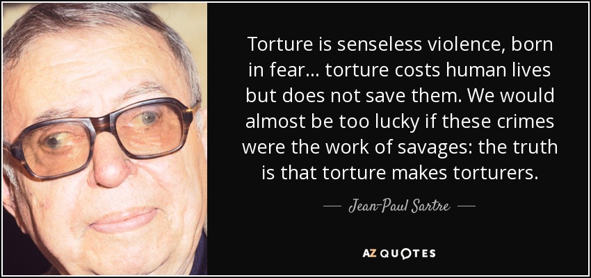 Torture is senseless violence, born in fear... torture costs human lives but does not save them. We would almost be too lucky if these crimes were the work of savages: the truth is that torture makes torturers. - Jean-Paul Sartre