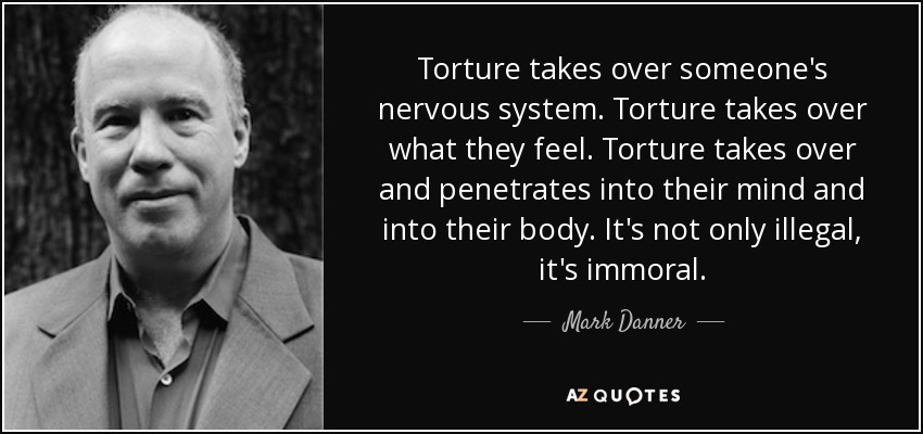 Torture takes over someone's nervous system. Torture takes over what they feel. Torture takes over and penetrates into their mind and into their body. It's not only illegal, it's immoral. - Mark Danner