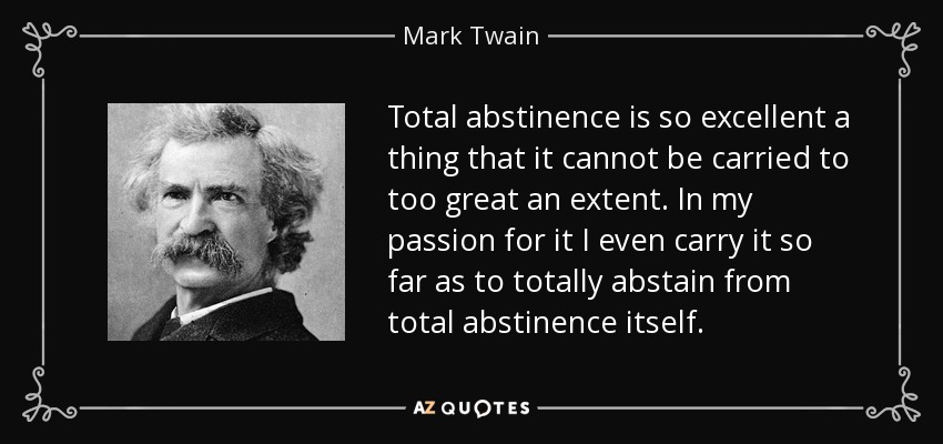 Total abstinence is so excellent a thing that it cannot be carried to too great an extent. In my passion for it I even carry it so far as to totally abstain from total abstinence itself. - Mark Twain