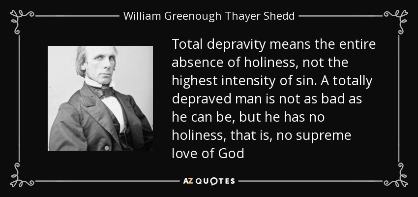 Total depravity means the entire absence of holiness, not the highest intensity of sin. A totally depraved man is not as bad as he can be, but he has no holiness, that is, no supreme love of God - William Greenough Thayer Shedd