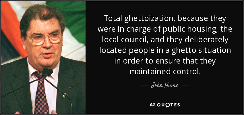 Total ghettoization, because they were in charge of public housing, the local council, and they deliberately located people in a ghetto situation in order to ensure that they maintained control. - John Hume