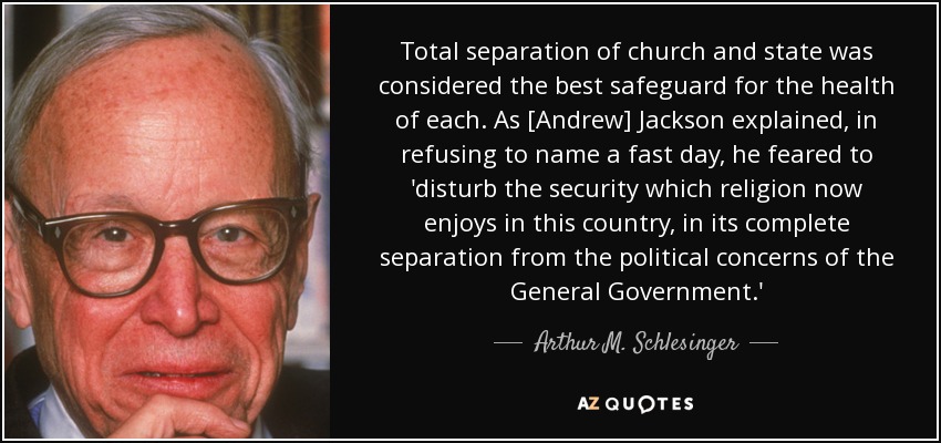 Total separation of church and state was considered the best safeguard for the health of each. As [Andrew] Jackson explained, in refusing to name a fast day, he feared to 'disturb the security which religion now enjoys in this country, in its complete separation from the political concerns of the General Government.' - Arthur M. Schlesinger, Jr.