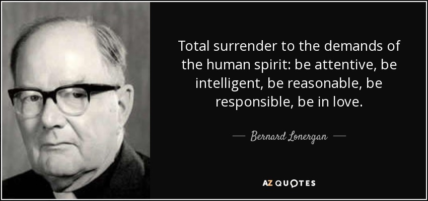 Total surrender to the demands of the human spirit: be attentive, be intelligent, be reasonable, be responsible, be in love. - Bernard Lonergan