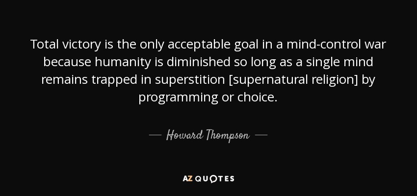 Total victory is the only acceptable goal in a mind-control war because humanity is diminished so long as a single mind remains trapped in superstition [supernatural religion] by programming or choice. - Howard Thompson