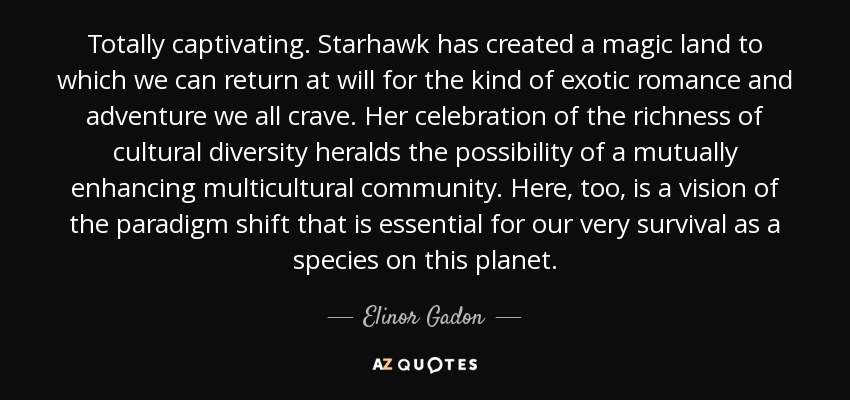 Totally captivating. Starhawk has created a magic land to which we can return at will for the kind of exotic romance and adventure we all crave. Her celebration of the richness of cultural diversity heralds the possibility of a mutually enhancing multicultural community. Here, too, is a vision of the paradigm shift that is essential for our very survival as a species on this planet. - Elinor Gadon