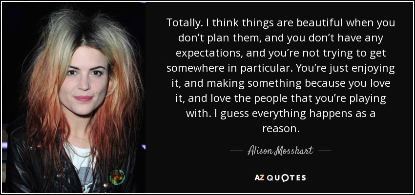 Totally. I think things are beautiful when you don’t plan them, and you don’t have any expectations, and you’re not trying to get somewhere in particular. You’re just enjoying it, and making something because you love it, and love the people that you’re playing with. I guess everything happens as a reason. - Alison Mosshart