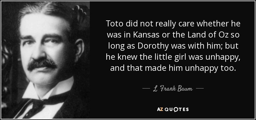 Toto did not really care whether he was in Kansas or the Land of Oz so long as Dorothy was with him; but he knew the little girl was unhappy, and that made him unhappy too. - L. Frank Baum