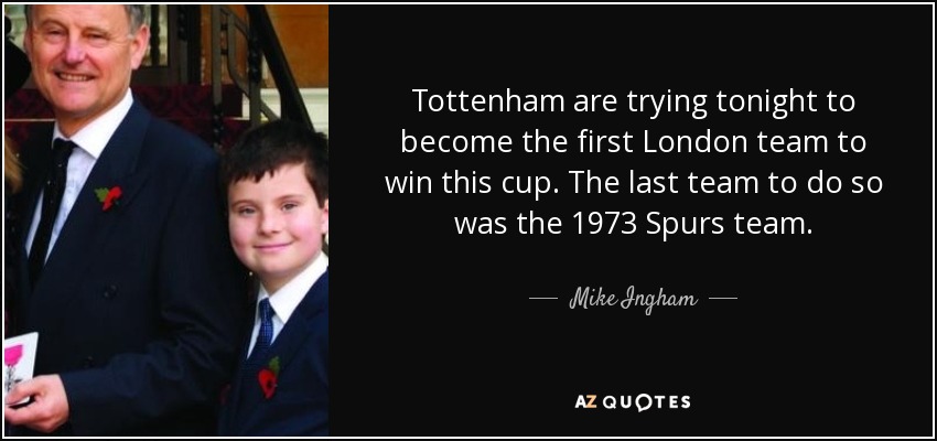 Tottenham are trying tonight to become the first London team to win this cup. The last team to do so was the 1973 Spurs team. - Mike Ingham