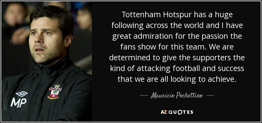 Tottenham Hotspur has a huge following across the world and I have great admiration for the passion the fans show for this team. We are determined to give the supporters the kind of attacking football and success that we are all looking to achieve. - Mauricio Pochettino