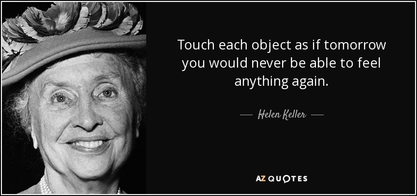 Touch each object as if tomorrow you would never be able to feel anything again. - Helen Keller
