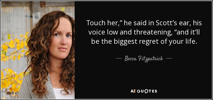 Touch her,” he said in Scott’s ear, his voice low and threatening, “and it’ll be the biggest regret of your life. - Becca Fitzpatrick
