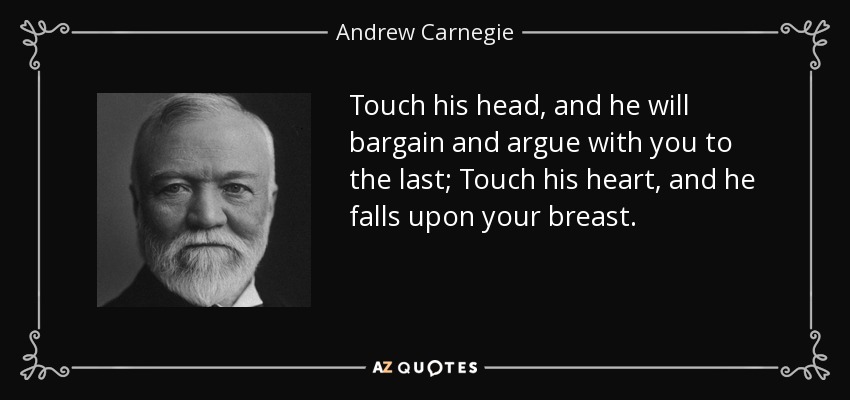 Touch his head, and he will bargain and argue with you to the last; Touch his heart, and he falls upon your breast. - Andrew Carnegie