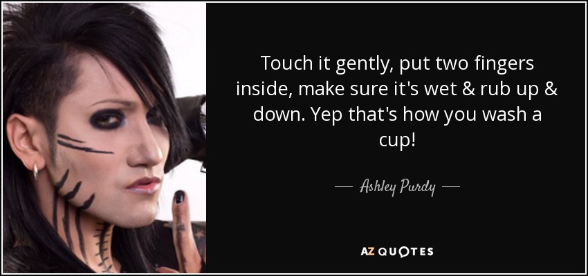 Touch it gently, put two fingers inside, make sure it's wet & rub up & down. Yep that's how you wash a cup! - Ashley Purdy
