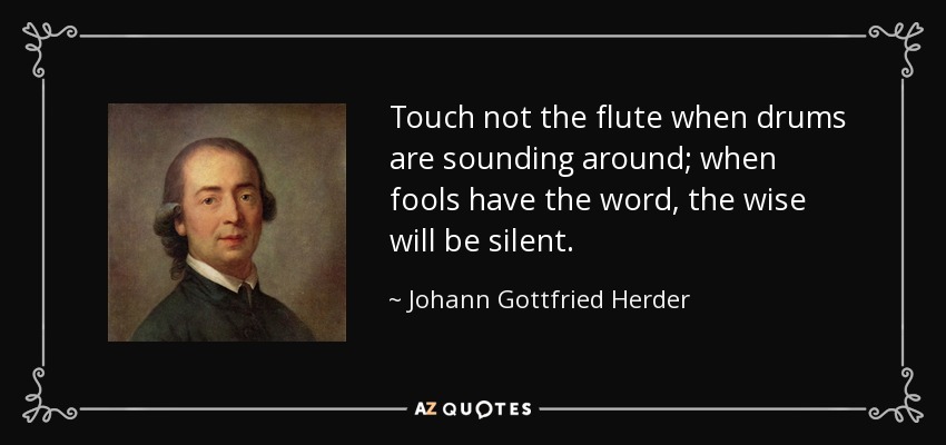 Touch not the flute when drums are sounding around; when fools have the word, the wise will be silent. - Johann Gottfried Herder