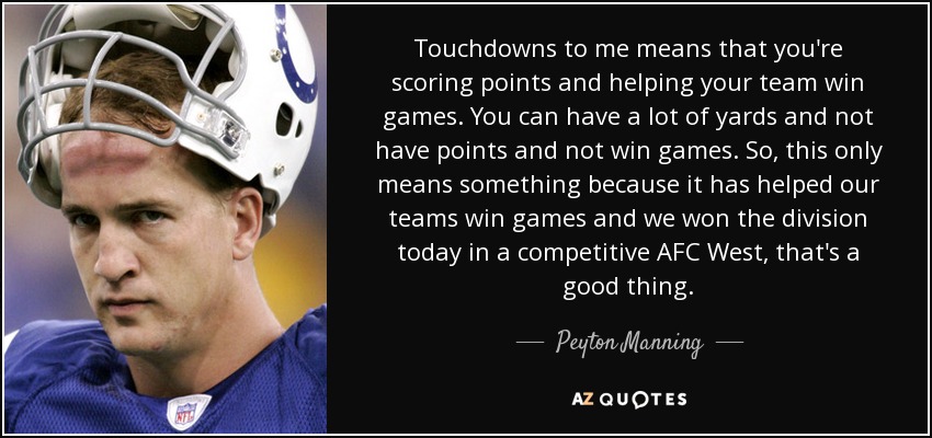 Touchdowns to me means that you're scoring points and helping your team win games. You can have a lot of yards and not have points and not win games. So, this only means something because it has helped our teams win games and we won the division today in a competitive AFC West, that's a good thing. - Peyton Manning
