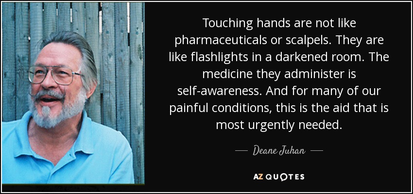 Touching hands are not like pharmaceuticals or scalpels. They are like flashlights in a darkened room. The medicine they administer is self-awareness. And for many of our painful conditions, this is the aid that is most urgently needed. - Deane Juhan
