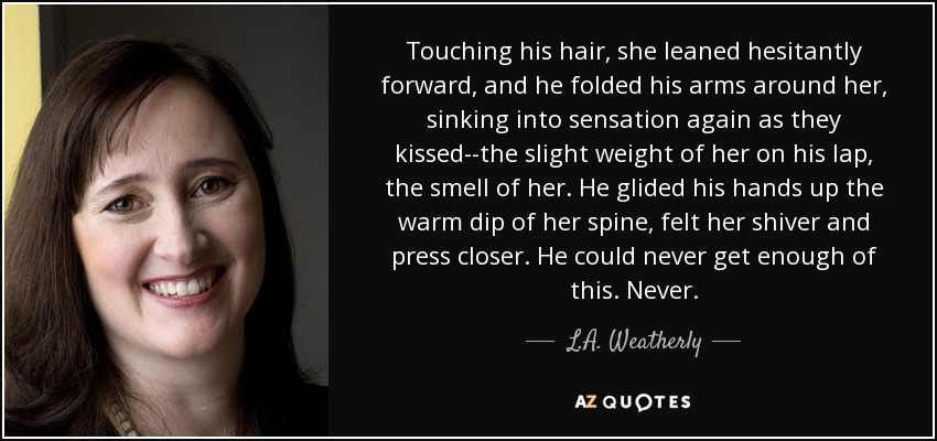 Touching his hair, she leaned hesitantly forward, and he folded his arms around her, sinking into sensation again as they kissed--the slight weight of her on his lap, the smell of her. He glided his hands up the warm dip of her spine, felt her shiver and press closer. He could never get enough of this. Never. - L.A. Weatherly