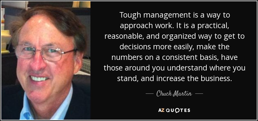 Tough management is a way to approach work. It is a practical, reasonable, and organized way to get to decisions more easily, make the numbers on a consistent basis, have those around you understand where you stand, and increase the business. - Chuck Martin