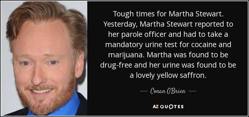 Tough times for Martha Stewart. Yesterday, Martha Stewart reported to her parole officer and had to take a mandatory urine test for cocaine and marijuana. Martha was found to be drug-free and her urine was found to be a lovely yellow saffron. - Conan O'Brien