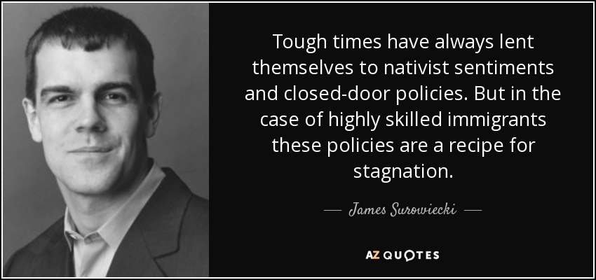 Tough times have always lent themselves to nativist sentiments and closed-door policies. But in the case of highly skilled immigrants these policies are a recipe for stagnation. - James Surowiecki