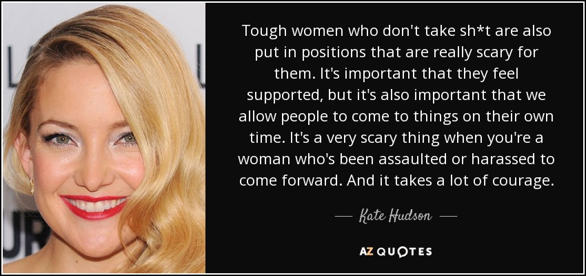 Tough women who don't take sh*t are also put in positions that are really scary for them. It's important that they feel supported, but it's also important that we allow people to come to things on their own time. It's a very scary thing when you're a woman who's been assaulted or harassed to come forward. And it takes a lot of courage. - Kate Hudson