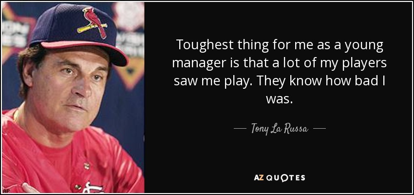 Toughest thing for me as a young manager is that a lot of my players saw me play. They know how bad I was. - Tony La Russa